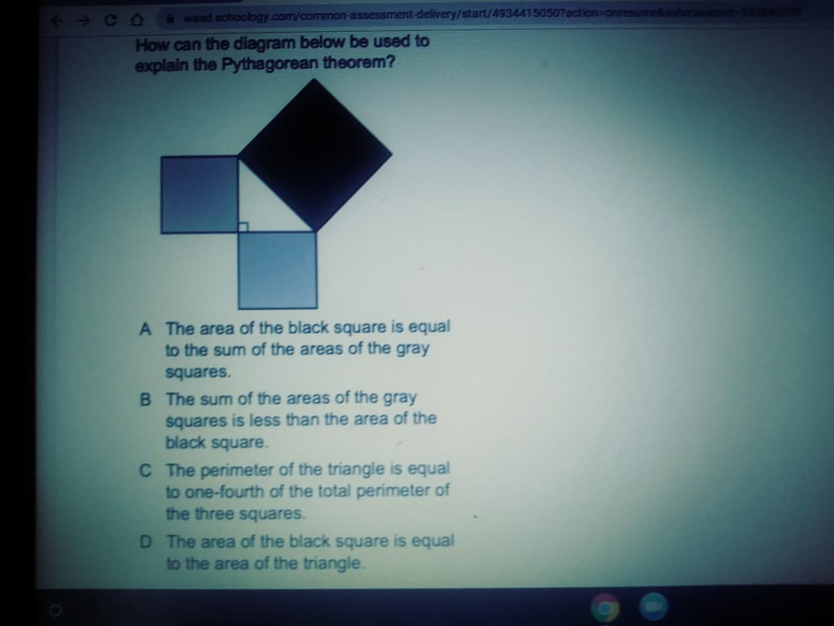 <+C0
a wasd.schoology.com/common-assessment-delivery/start/4934415050?action=or
How can the diagram below be used to
explain the Pythagorean theorem?
A The area of the black square is equal
to the sum of the areas of the gray
squares.
B The sum of the areas of the gray
squares is less than the area of the
black square.
C The perimeter of the triangle is equal
to one-fourth of the total perimeter of
the three squares.
D The area of the black square is equal
to the area of the triangle.
