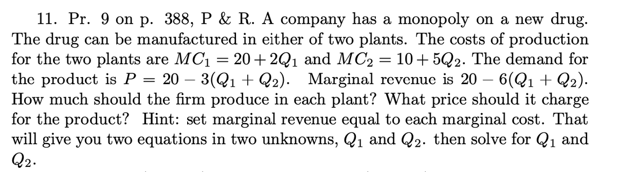 11. Pr. 9 on p. 388, P & R. A company has a monopoly on a new drug.
The drug can be manufactured in either of two plants. The costs of production
for the two plants are MC1 = 20+ 2Q1 and MC2 = 10+5Q2. The demand for
the product is P = 20 – 3(Q1 + Q2). Marginal revenue is 20 – 6(Q1 + Q2).
How much should the firm produce in each plant? What price should it charge
for the product? Hint: set marginal revenue equal to each marginal cost. That
will give you two equations in two unknowns, Q1 and Q2. then solve for Q1 and
Q2.
