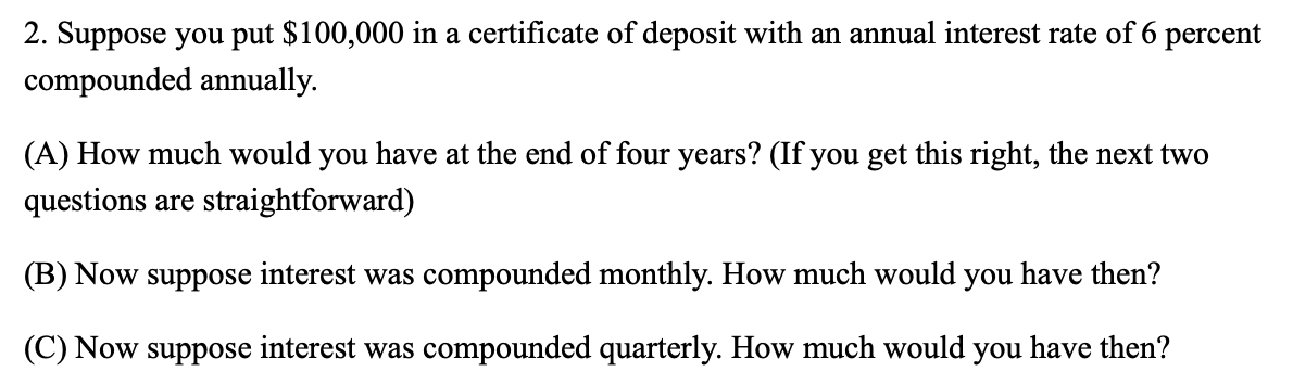 2. Suppose you put $100,000 in a certificate of deposit with an annual interest rate of 6 percent
compounded annually.
(A) How much would you have at the end of four years? (If you get this right, the next two
questions are straightforward)
(B) Now suppose interest was compounded monthly. How much would you have then?
(C) Now suppose interest was compounded quarterly. How much would you have then?
