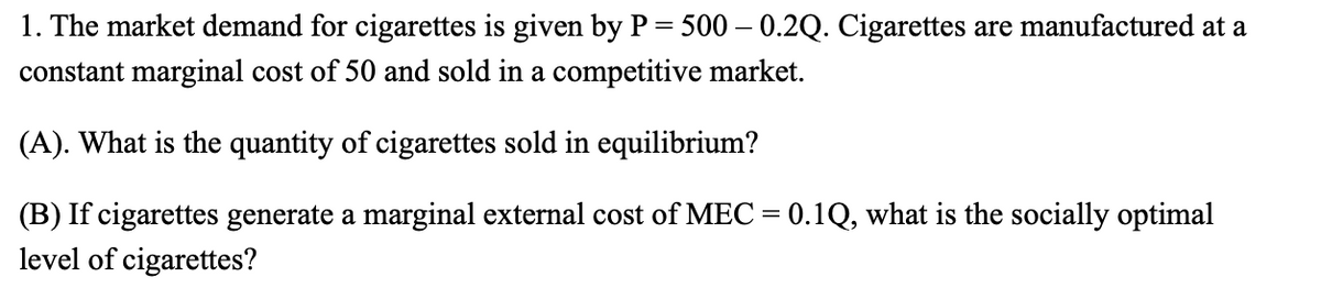 1. The market demand for cigarettes is given by P = 500 – 0.2Q. Cigarettes are manufactured at a
constant marginal cost of 50 and sold in a competitive market.
(A). What is the quantity of cigarettes sold in equilibrium?
(B) If cigarettes generate a marginal external cost of MEC = 0.1Q, what is the socially optimal
level of cigarettes?

