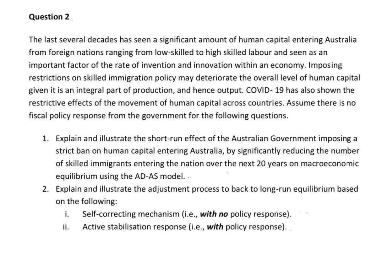 Question 2
The last several decades has seen a significant amount of human capital entering Australia
from foreign nations ranging from low-skilled to high skilled labour and seen as an
important factor of the rate of invention and innovation within an economy. Imposing
restrictions on skilled immigration policy may deteriorate the overall level of human capital
given it is an integral part of production, and hence output. COVID- 19 has also shown the
restrictive effects of the movement of human capital across countries. Assume there is no
fiscal policy response from the government for the following questions.
1. Explain and illustrate the short-run effect of the Australian Government imposing a
strict ban on human capital entering Australia, by significantly reducing the number
of skilled immigrants entering the nation over the next 20 years on macroeconomic
equilibrium using the AD-AS model. -.
2. Explain and illustrate the adjustment process to back to long-run equilibrium based
on the following:
i. Self-correcting mechanism (i.e., with no policy response).
ii.
Active stabilisation response (i.e., with policy response).
