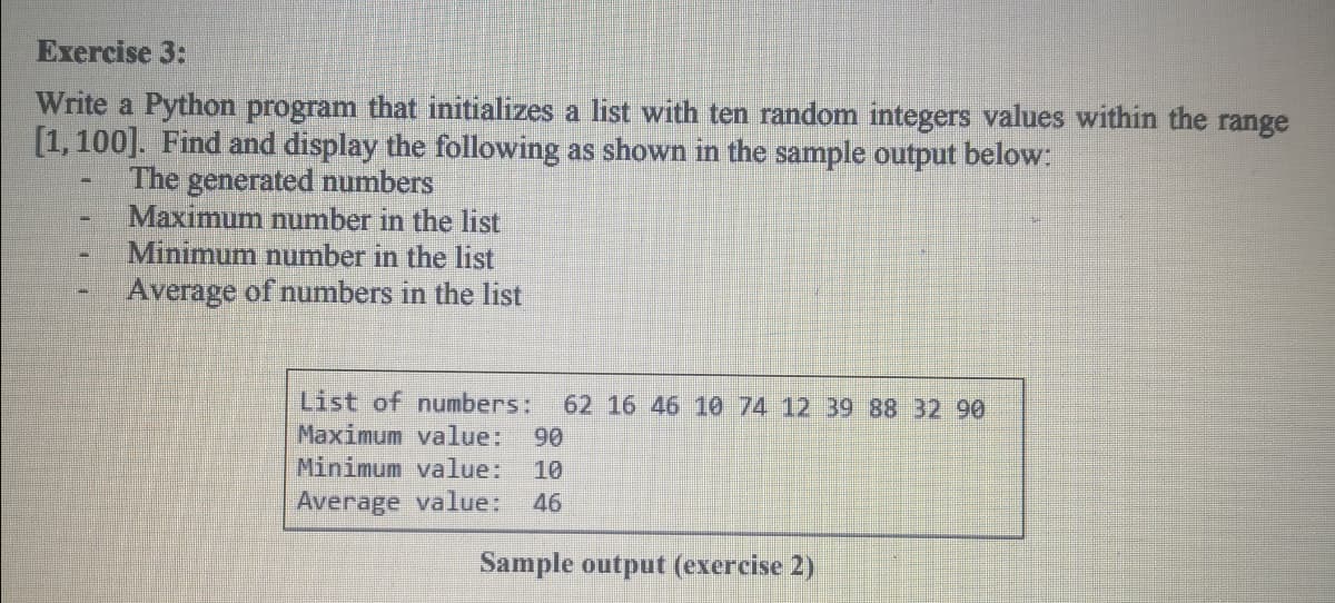 Exercise 3:
Write a Python program that initializes a list with ten random integers values within the range
[1, 100]. Find and display the following as shown in the sample output below:
The generated numbers
Maximum number in the list
Minimum number in the list
Average of numbers in the list
List of numbers:
62 16 46 10 74 12 39 88 32 90
Maximum vallue:
90
Minimum value:
Average value:
10
46
Sample output (exercise 2)
