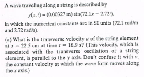 A wave traveling along a string is described by
y(x,r) (0.00327 m) sin(72.1x -2.72)
in which the numerical constants arc in SI units (72.1 rad/m
and 2.72 rad/s).
(a) What is the transverse velocity u of the string element
at x 22.5 cm at time18.9 s? (This velocity, which is
associated with the transverse oscillation of a string
element, is parallel to the y axis. Don't confuse it with v
the constant velocity at which the wave form moves along
the x axis.)
