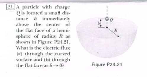A particle with charge
Qis located a smalt dis-
tance δ immediately
above he center of
the flat face of a hei
sphere of radis R as
shown in Figure P24.21
What is the electric flux
(a) through the curved
surface and (b) through
the flat face as δ-* 0?
Figure P24.21
