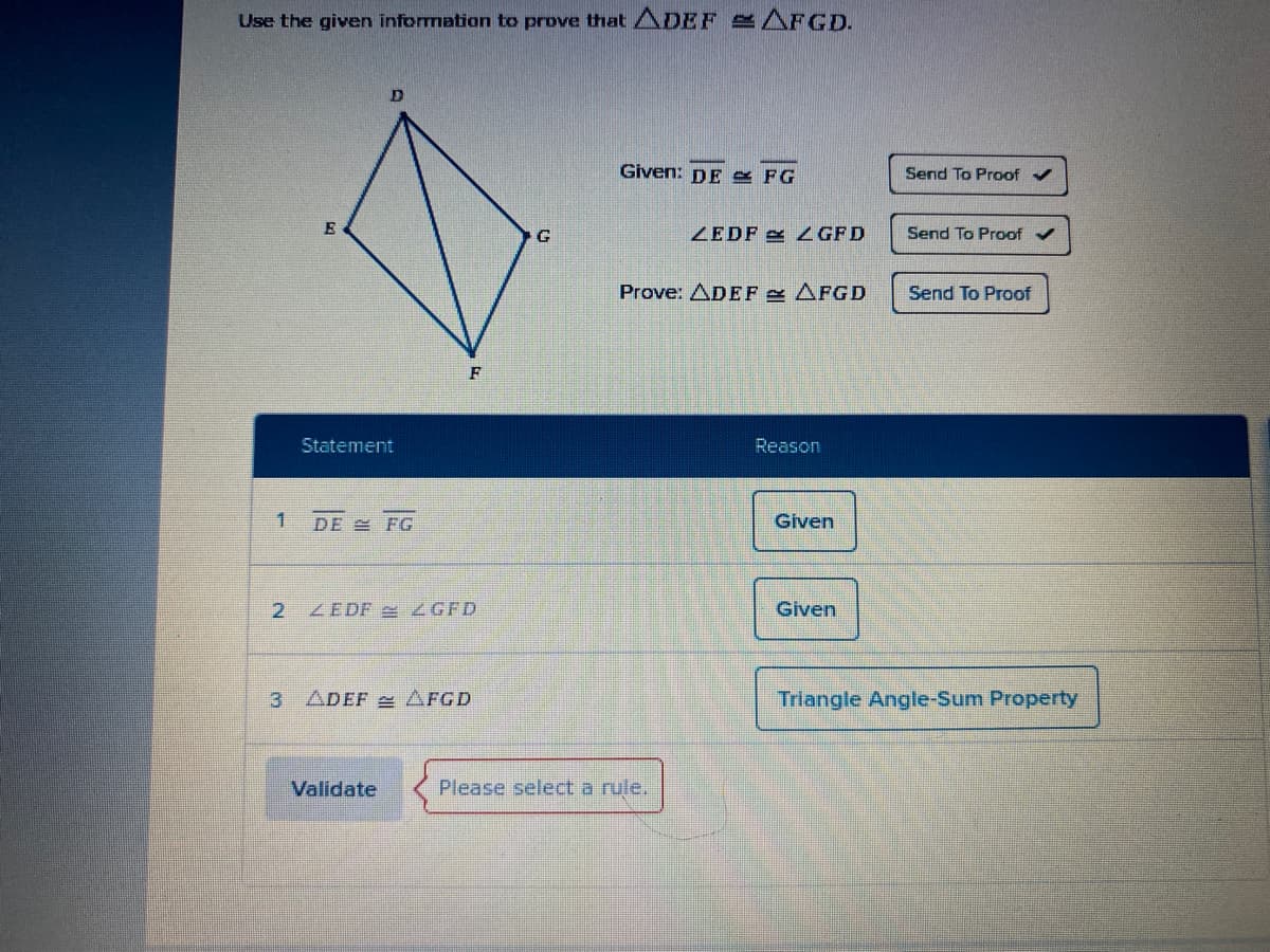 Use the given information to prove that ADEF AFGD.
Given: DE & FG
Send To Proof
G
ZEDF L GFD
Send To Proof v
Prove: ADEF AFGD
Send To Proof
F
Statement
Reason
DE FG
Given
ZEDF ZGFD
Given
3 ADEF 2 AFGD
Triangle Angle-Sum Property
Validate
Please select a rule,
