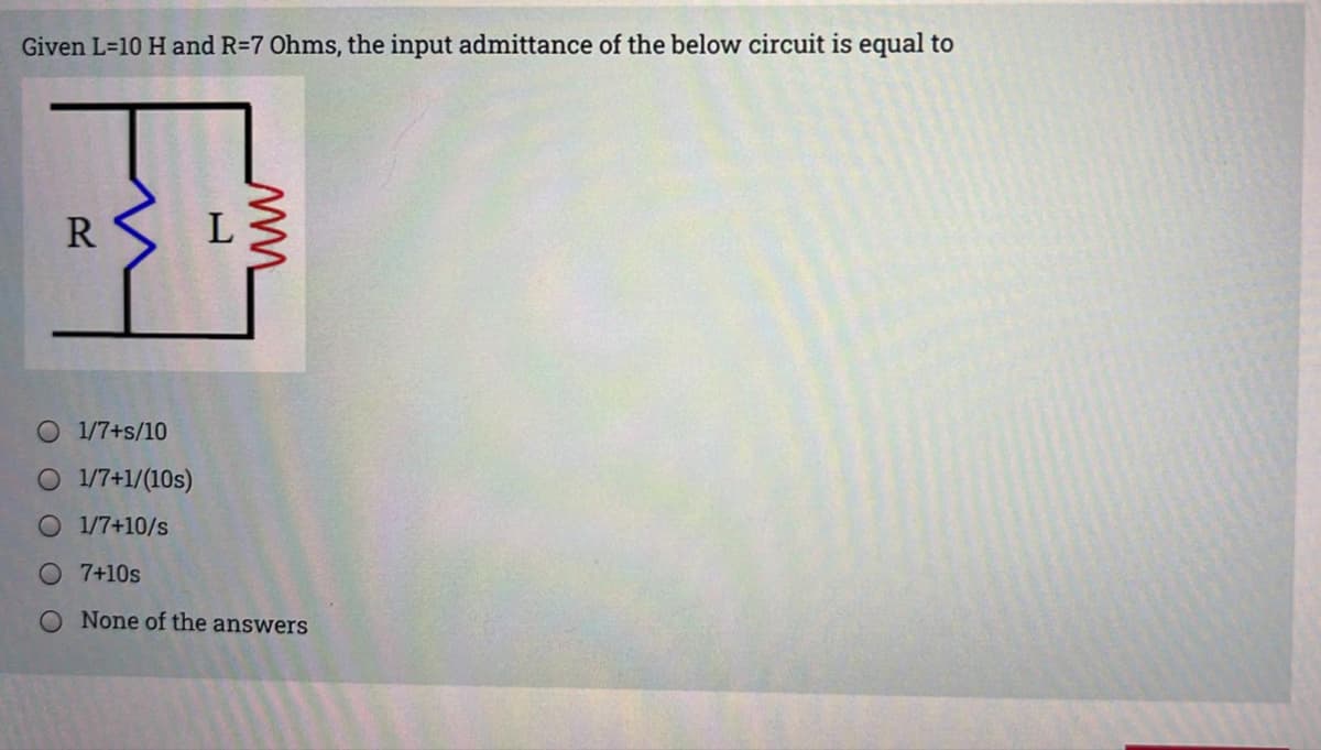 Given L=10 H and R=7 Ohms, the input admittance of the below circuit is equal to
R
O 1/7+s/10
O 1/7+1/(10s)
O 1/7+10/s
O7+10s
O None of the answers
