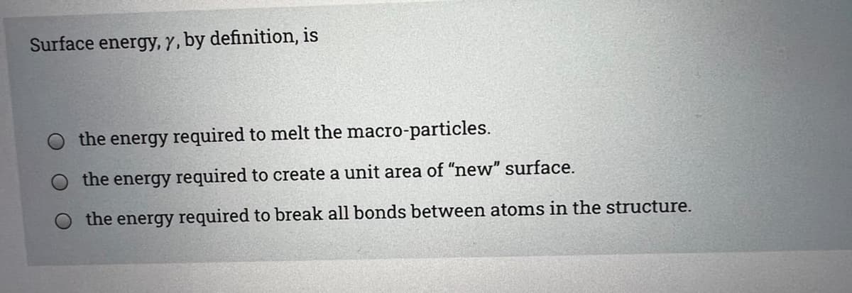 Surface energy, y, by definition, is
the energy required to melt the macro-particles.
the energy required to create a unit area of "new" surface.
the energy required to break all bonds between atoms in the structure.
