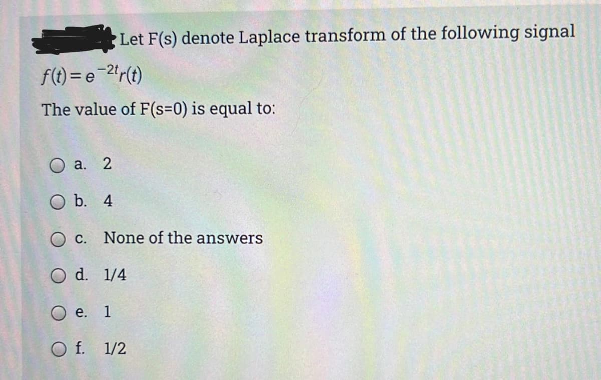 Let F(s) denote Laplace transform of the following signal
f(t) = e-2*r(t)
The value of F(s=0) is equal to:
О а. 2
O b. 4
O c. None of the answers
O d. 1/4
Ое.
1
O f. 1/2
