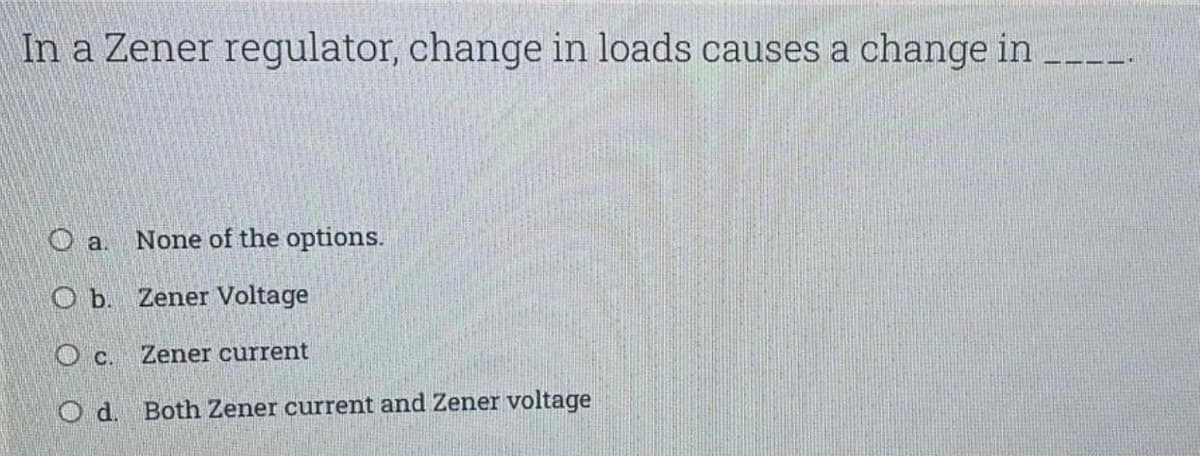 In a Zener regulator, change in loads causes a change in
O a.
None of the options.
O b. Zener Voltage
O c. Zener current
O d. Both Zener current and Zener voltage
