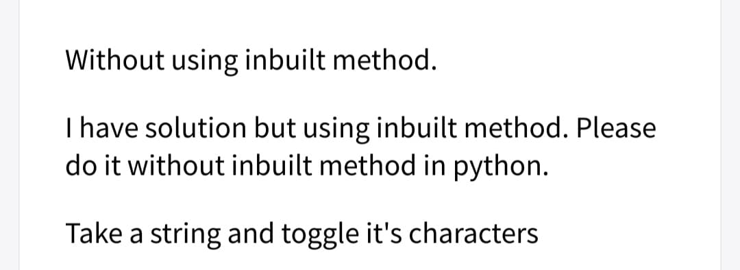 Without using inbuilt method.
I have solution but using inbuilt method. Please
do it without inbuilt method in python.
Take a string and toggle it's characters
