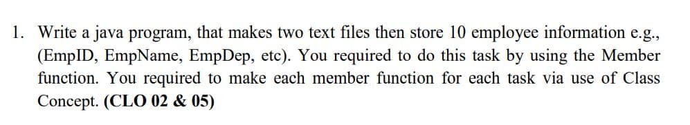 1. Write a java program, that makes two text files then store 10 employee information e.g.,
(EmpID, EmpName, EmpDep, etc). You required to do this task by using the Member
function. You required to make each member function for each task via use of Class
Concept. (CLO 02 & 05)
