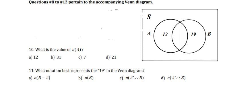 Questions #8 to #12 pertain to the accompanying Venn diagram.
10. What is the value of n(A)?
a) 12
b) 31
c) 7
d) 21
11. What notation best represents the "19" in the Venn diagram?
a) n(B-A)
b) n(B)
c) n(A'U B)
S
T
12
O
19
d) n(A'B)
B