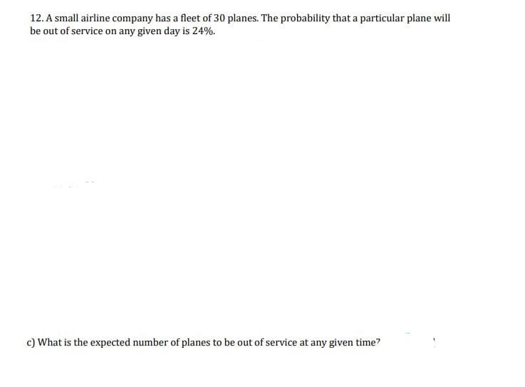 12. A small airline company has a fleet of 30 planes. The probability that a particular plane will
be out of service on any given day is 24%.
c) What is the expected number of planes to be out of service at any given time?