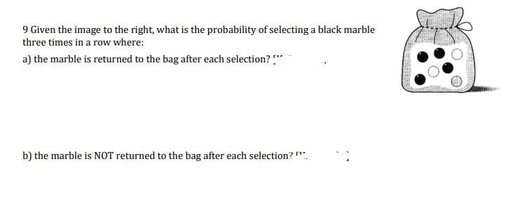9 Given the image to the right, what is the probability of selecting a black marble
three times in a row where:
a) the marble is returned to the bag after each selection?!"
b) the marble is NOT returned to the bag after each selection?"**
