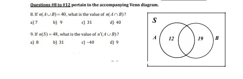 Questions #8 to # 12 pertain to the accompanying Venn diagram.
8. If n(AUB) = 40, what is the value of n(AB)?
a) 7
b) 9
c) 31
d) 40
9. If n(S) = 48, what is the value of n'(AUB)?
a) 8
b) 31
c) -40
d) 9
S
O
12
19 B