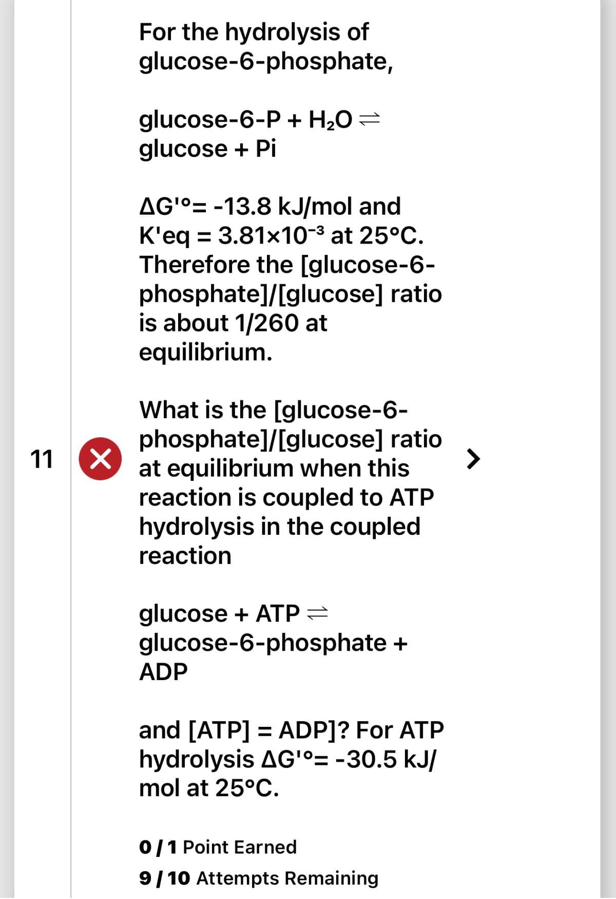 11 X
For the hydrolysis of
glucose-6-phosphate,
glucose-6-P + H₂O =
glucose + Pi
AG'°= -13.8 kJ/mol and
K'eq = 3.81x10-³ at 25°C.
Therefore the [glucose-6-
phosphate]/[glucose] ratio
is about 1/260 at
equilibrium.
What is the [glucose-6-
phosphate]/[glucose] ratio
at equilibrium when this
reaction is coupled to ATP
hydrolysis in the coupled
reaction
glucose + ATP =
glucose-6-phosphate +
ADP
and [ATP] = ADP]? For ATP
hydrolysis AG'°= -30.5 kJ/
mol at 25°C.
0/1 Point Earned
9/10 Attempts Remaining