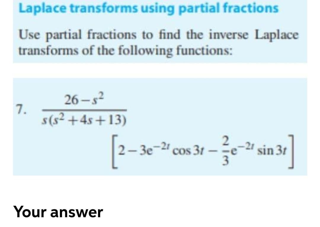 Laplace transforms using partial fractions
Use partial fractions to find the inverse Laplace
transforms of the following functions:
26 - s?
7.
s(s² +4s+13)
2- 3e-2 cos 31
-21 sin 3t
3
Your answer
