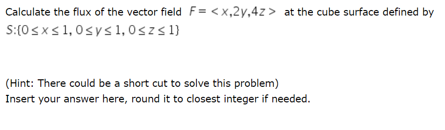 Calculate the flux of the vector field F= <x,2y,4z > at the cube surface defined by
S:(0<x<1,0sys1,0<z< 1}
(Hint: There could be a short cut to solve this problem)
Insert your answer here, round it to closest integer if needed.

