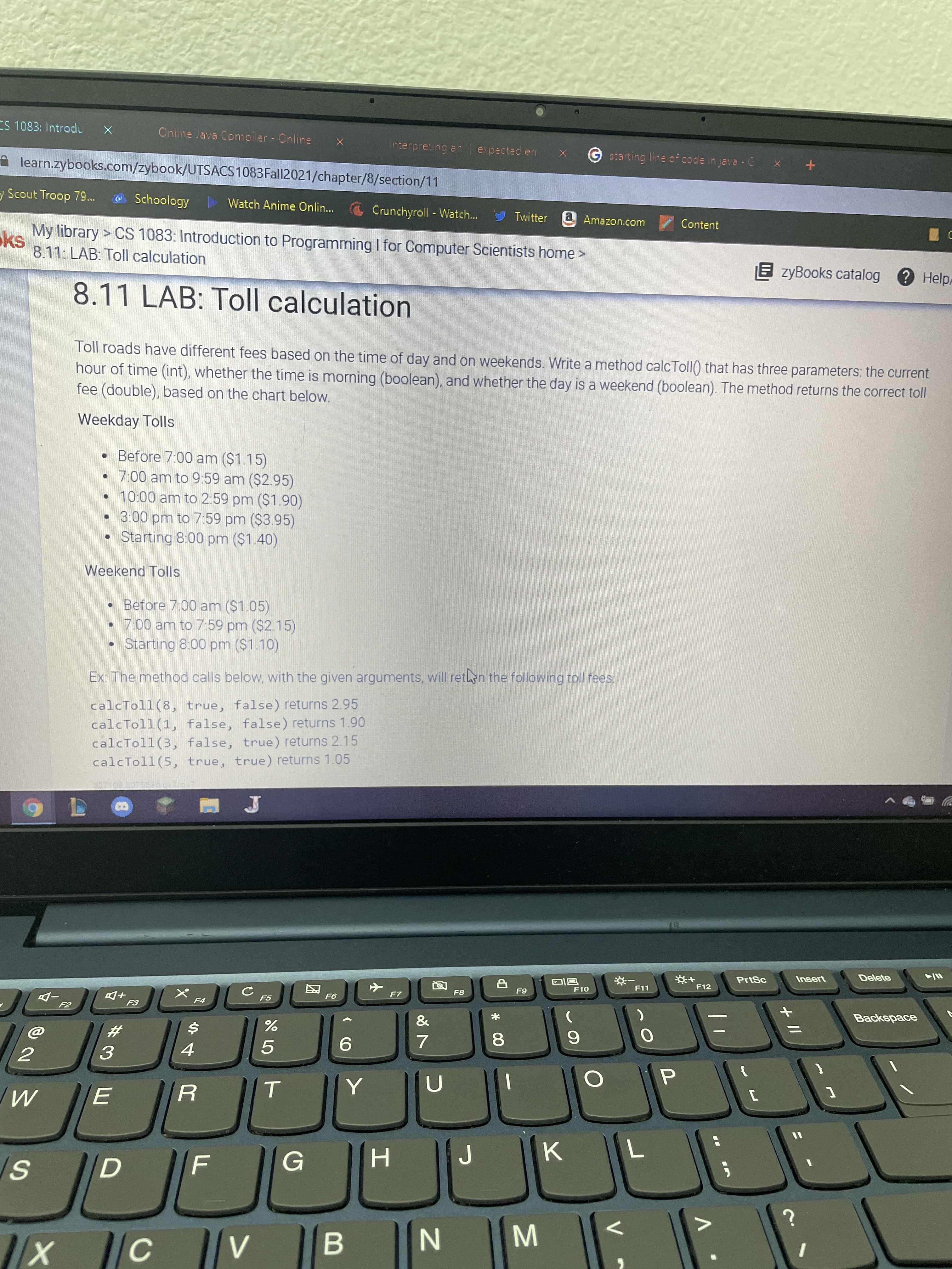 + I/
V
* 00
C.
SI
ES 1083: Intradu
Online Java Comoiler Online
terpreting anexpected enr X
Gstarting line of code in java C x +
A learn.zybooks.com/zybook/UTSACS1083Fal|2021/chapter/8/section/11
y Scout Troop 79..
O Schoology
> Watch Anime Onlin...
Crunchyroll - Watch...
Twitter
a Amazon.com
Content
My library > CS 1083: Introduction to Programming I for Computer Scientists home >
8.11: LAB: Toll calculation
E zyBooks catalog
?Help
8.11 LAB: Toll calculation
Toll roads have different fees based on the time of day and on weekends. Write a method calcToll() that has three parameters: the current
hour of time (int), whether the time is morning (boolean), and whether the day is a weekend (boolean). The method returns the correct toll
fee (double), based on the chart below.
Weekday Tolls
• Before 7:00 am ($1.15)
7:00 am to 9:59 am ($2.95)
• 10:00 am to 2:59 pm ($1.90)
3:00 pm to 7:59 pm ($3.95)
Starting 8:00 pm ($1.40)
Weekend Tolls
• Before 7:00 am ($1.05)
7:00 am to 7:59 pm ($2.15)
Starting 8:00 pm ($1.10)
Ex: The method calls below, with the given arguments, will retn the following toll fees:
calcToll(8, true, false) returns 2.95
calcToll(1, false, false) returns 1.90
calcToll(3, false, true) returns 2.15
calcToll(5, true, true) returns 1.05
Delete
PrtSc
Insert
F12
F11
F10
F8
F7
F5
+D
Backspace
&
23
6.
5.
9.
3.
4.
2.
G
K.
H
