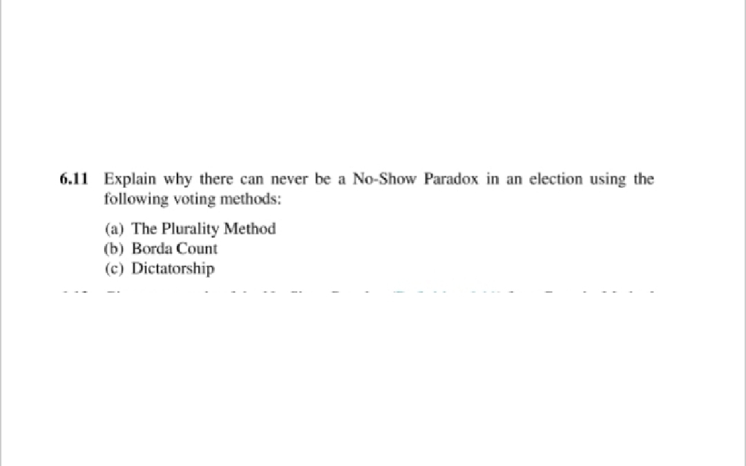 6.11 Explain why there can never be a No-Show Paradox in an election using the
following voting methods:
(a) The Plurality Method
(b) Borda Count
(c) Dictatorship