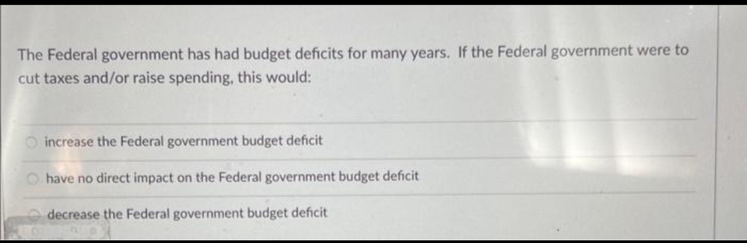 The Federal government has had budget deficits for many years. If the Federal government were to
cut taxes and/or raise spending, this would:
increase the Federal government budget deficit
Ohave no direct impact on the Federal government budget deficit
decrease the Federal government budget deficit