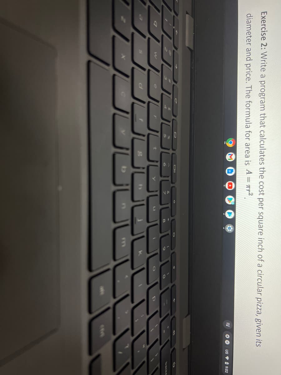 Exercise 2: Write a program that calculates the cost per square inch of a circular pizza, given its
diameter and price. The formula for area is A = rr²
US V O 9:02
DII
LI
