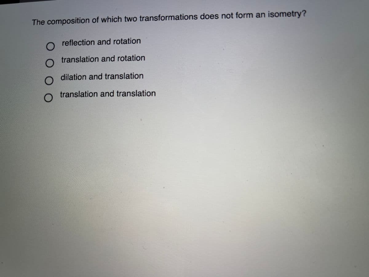 The composition of which two transformations does not form an isometry?
reflection and rotation
translation and rotation
dilation and translation
translation and translation
