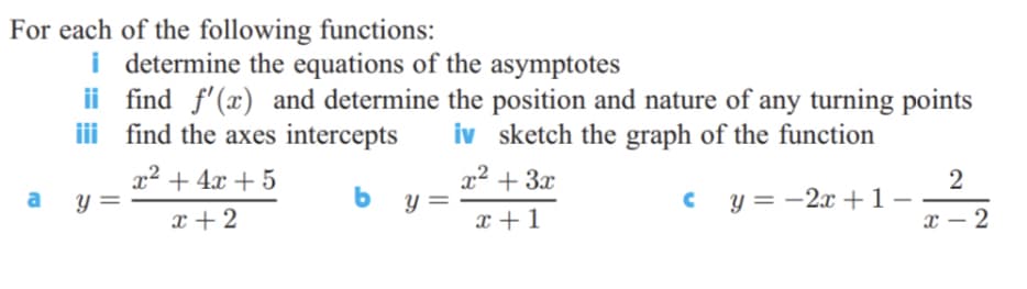 For each of the following functions:
i determine the equations of the asymptotes
ii find f'(x) and determine the position and nature of any turning points
ii find the axes intercepts
iv sketch the graph of the function
x² + 4x + 5
x² + 3x
b
c y = -2x + 1
x + 2
x +1
x – 2
