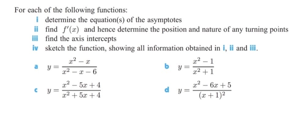 For each of the following functions:
i determine the equation(s) of the asymptotes
ii find f'(x) and hence determine the position and nature of any turning points
ii find the axis intercepts
iv sketch the function, showing all information obtained in i, ii and iii.
x2
y =
x2
1
-
-
y =
x2 – x – 6
x2 + 1
-
-
- 5x + 4
x2 + 5x + 4
x²
y =
- 6x + 5
-
-
(x + 1)²
||
