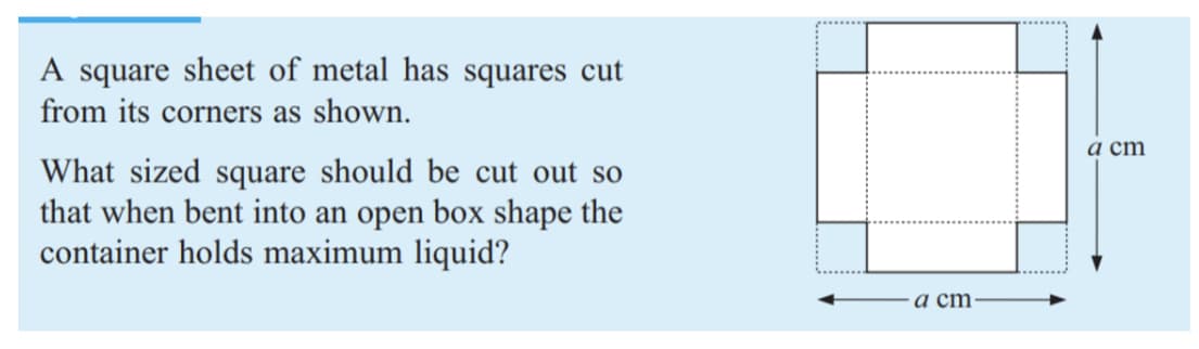 A square sheet of metal has squares cut
from its corners as shown.
а ст
What sized square should be cut out so
that when bent into an open box shape the
container holds maximum liquid?
a cm
