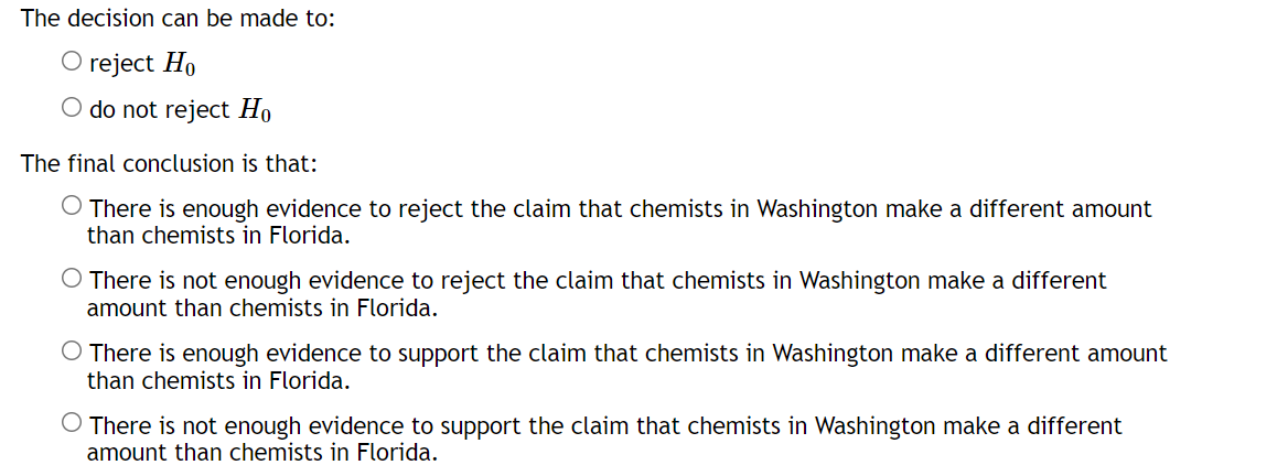 The decision can be made to:
O reject Ho
do not reject Ho
The final conclusion is that:
O There is enough evidence to reject the claim that chemists in Washington make a different amount
than chemists in Florida.
O There is not enough evidence to reject the claim that chemists in Washington make a different
amount than chemists in Florida.
There is enough evidence to support the claim that chemists in Washington make a different amount
than chemists in Florida.
There is not enough evidence to support the claim that chemists in Washington make a different
amount than chemists in Florida.
