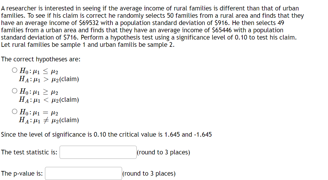 A researcher is interested in seeing if the average income of rural families is different than that of urban
families. To see if his claim is correct he randomly selects 50 families from a rural area and finds that they
have an average income of $69532 with a population standard deviation of $916. He then selects 49
families from a urban area and finds that they have an average income of $65446 with a population
standard deviation of $716. Perform a hypothesis test using a significance level of 0.10 to test his claim.
Let rural families be sample 1 and urban familis be sample 2.
The correct hypotheses are:
O Ho:µ1 < µ2
HA: 41 > H2(claim)
O Ho:µ1 2 H2
HA: 41 < µ2(claim)
= l2
Ο Η: μι
HA: H1 + H2(claim)
Since the level of significance is 0.10 the critical value is 1.645 and -1.645
The test statistic is:
(round to 3 places)
The p-value is:
(round to 3 places)
