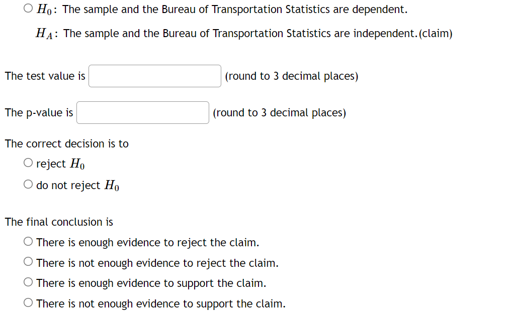 O Ho: The sample and the Bureau of Transportation Statistics are dependent.
HA: The sample and the Bureau of Transportation Statistics are independent.(claim)
The test value is
(round to 3 decimal places)
The p-value is
(round to 3 decimal places)
The correct decision is to
O reject Ho
O do not reject Ho
The final conclusion is
O There is enough evidence to reject the claim.
O There is not enough evidence to reject the claim.
O There is enough evidence to support the claim.
O There is not enough evidence to support the claim.
