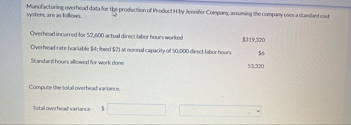 Manufacturing overhead data for the production of Product H by Jennifer Company, assuming the company uses a standard cost
system, are as follows.
Overhead incurred for 52,600 actual direct labor hours worked
$319,320
Overhead rate (variable $4; fixed $2) at normal capacity of 50,000 direct labor hours
$6
Standard hours allowed for work done
53,320
Compute the total overhead variance.
Total overhead variance
$