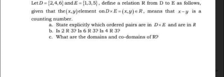 Let D = {2,4,6} and E = (1,3,5), define a relation R from D to E as follows,
given that the(x,y) clement on Dx E = (x,y) e R, means that x-y is a
counting number.
a. State explicitly which ordered pairs are in Dx E and are in R
b. Is 2 R 3? Is 6 R 3? Is 4 R 3?
c. What are the domains and co-domains of R?
