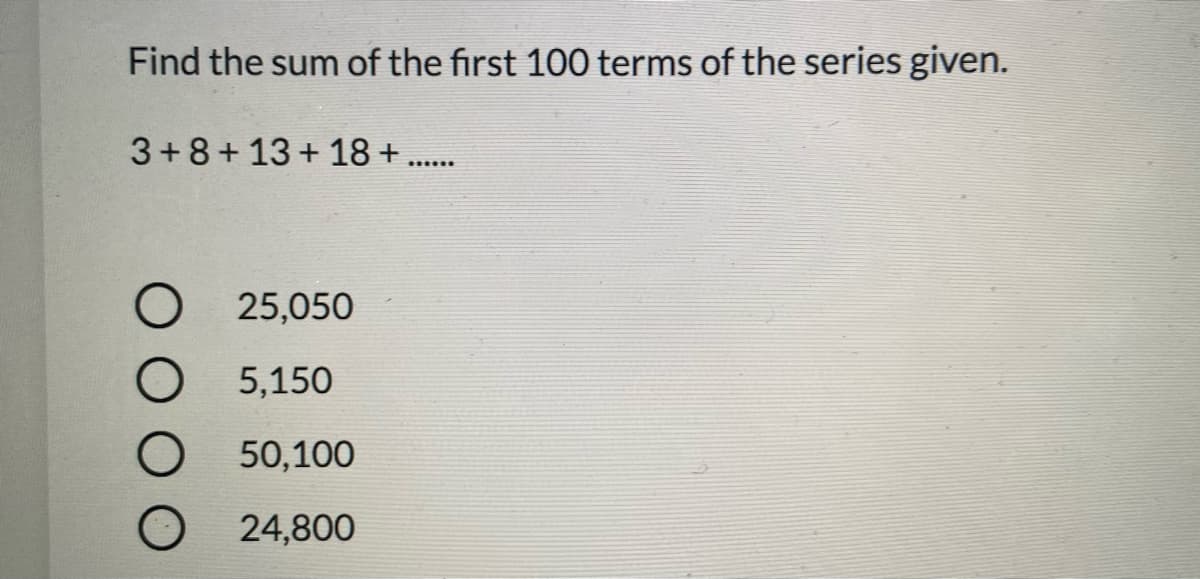 Find the sum of the first 100 terms of the series given.
3+8+13+ 18 +..
25,050
5,150
50,100
24,800
