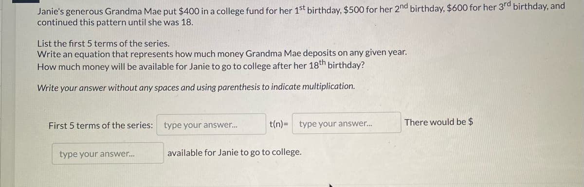Janie's generous Grandma Mae put $400 in a college fund for her 1st birthday, $500 for her 2nd birthday, $600 for her 3rd birthday, and
continued this pattern until she was 18.
List the first 5 terms of the series.
Write an equation that represents how much money Grandma Mae deposits on any given year.
How much money will be available for Janie to go to college after her 18th birthday?
Write your answer without any spaces and using parenthesis to indicate multiplication.
First 5 terms of the series: type your answer..
t(n)=
type your answer..
There would be $
type your answer...
available for Janie to go to college.
