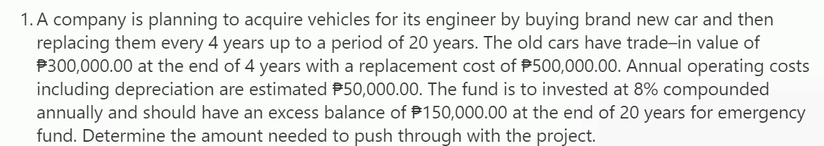 1. A company is planning to acquire vehicles for its engineer by buying brand new car and then
replacing them every 4 years up to a period of 20 years. The old cars have trade-in value of
P300,000.00 at the end of 4 years with a replacement cost of P500,000.00. Annual operating costs
including depreciation are estimated P50,000.00. The fund is to invested at 8% compounded
annually and should have an excess balance of P150,000.00 at the end of 20 years for emergency
fund. Determine the amount needed to push through with the project.
