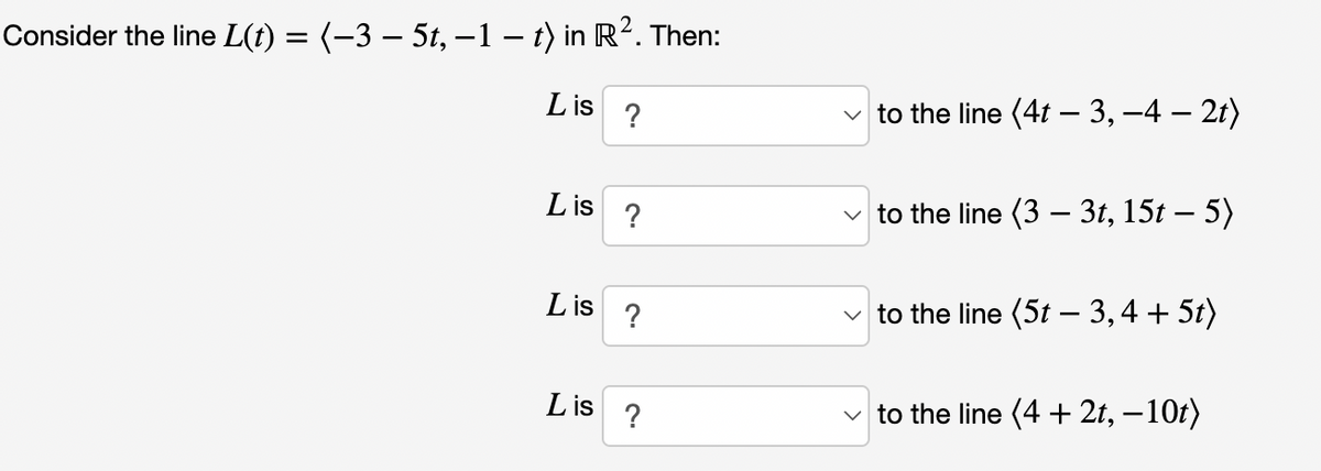 Consider the line L(t) = (−3 – 5t, −1 – t) in R². Then:
Lis ?
Lis
Lis
Lis
?
?
?
to the line (4t-3, -4 — 2t)
✓to the line (3 - 3t, 15t – 5)
✓to the line (5t − 3, 4 + 5t)
to the line (4 + 2t, -10t)
