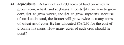 41. Agriculture A farmer has 1200 acres of land on which he
grows corn, wheat, and soybeans. It costs $45 per acre to grow
corn, $60 to grow wheat, and $50 to grow soybeans. Because
of market demand, the farmer will grow twice as many acres
of wheat as of corn. He has allocated S63,750 for the cost of
growing his crops. How many acres of each crop should he
plant?
