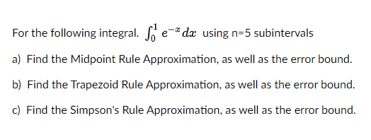 For the following integral. Seda using n=5 subintervals
a) Find the Midpoint Rule Approximation, as well as the error bound.
b) Find the Trapezoid Rule Approximation, as well as the error bound.
c) Find the Simpson's Rule Approximation, as well as the error bound.