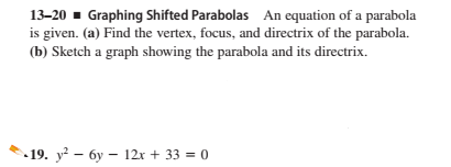 13-20 - Graphing Shifted Parabolas An equation of a parabola
is given. (a) Find the vertex, focus, and directrix of the parabola.
(b) Sketch a graph showing the parabola and its directrix.
- 19. y? – 6y – 12x + 33 = 0
