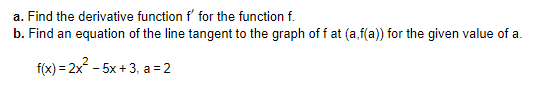 a. Find the derivative function f' for the function f.
b. Find an equation of the line tangent to the graph off at (a,f(a)) for the given value of a.
f(x) = 2x - 5x + 3, a = 2
