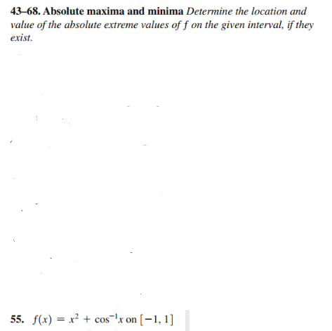 43-68. Absolute maxima and minima Determine the location and
value of the absolute extreme values of f on the given interval, if they
exist.
55. f(x) = x² + cos ¹x on [-1, 1]