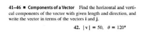 41-46 - Components of a Vector Find the horizontal and verti-
cal components of the vector with given length and direction, and
write the vector in terms of the vectors i and j.
42. |v| = 50, 0 = 120°
