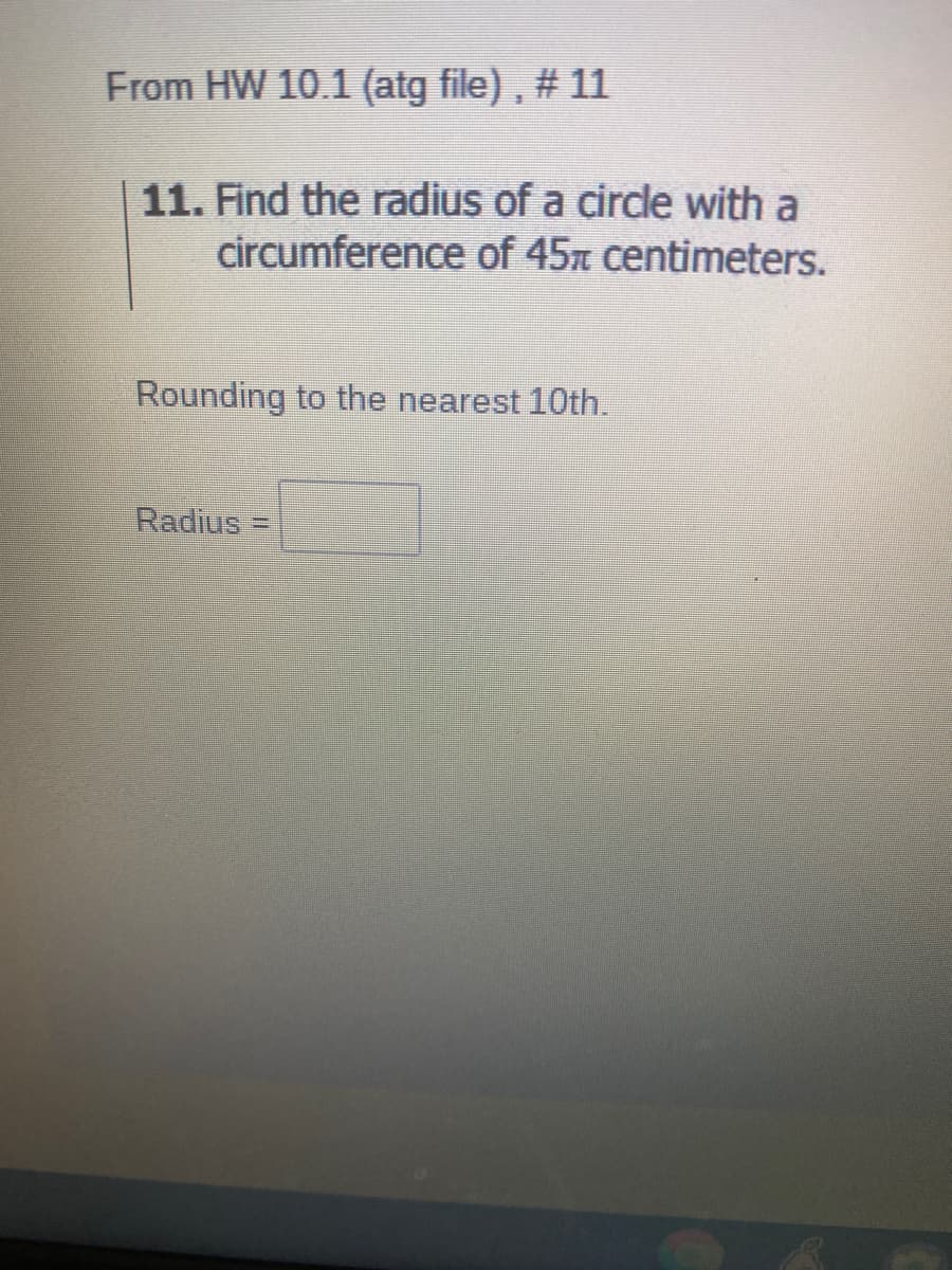 From HW 10.1 (atg file) , # 11
11. Find the radius of a circle with a
circumference of 45n centimeters.
Rounding to the nearest 10th.
Radius
%3D
