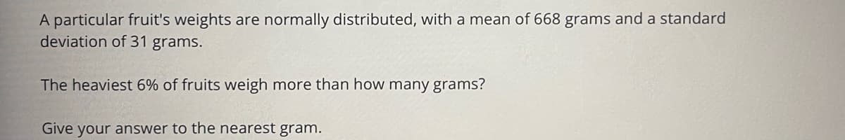 A particular fruit's weights are normally distributed, with a mean of 668 grams and a standard
deviation of 31 grams.
The heaviest 6% of fruits weigh more than how many grams?
Give your answer to the nearest gram.
