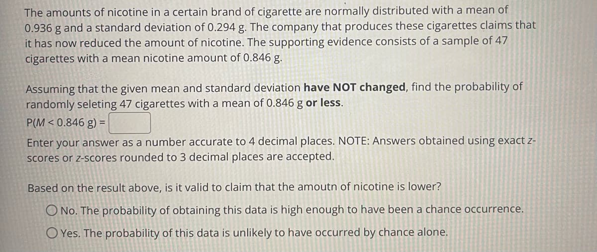 The amounts of nicotine in a certain brand of cigarette are normally distributed with a mean of
0.936 g and a standard deviation of 0.294 g. The company that produces these cigarettes claims that
it has now reduced the amount of nicotine. The supporting evidence consists of a sample of 47
cigarettes with a mean nicotine amount of 0.846 g.
Assuming that the given mean and standard deviation have NOT changed, find the probability of
randomly seleting 47 cigarettes with a mean of 0.846 g or less.
P(M < 0.846 g) =
Enter your answer as a number accurate to 4 decimal places. NOTE: Answers obtained using exact z-
scores or z-scores rounded to 3 decimal places are accepted.
Based on the result above, is it valid to claim that the amoutn of nicotine is lower?
O No. The probability of obtaining this data is high enough to have been a chance occurrence.
O Yes. The probability of this data is unlikely to have occurred by chance alone.
