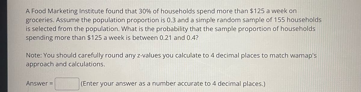 A Food Marketing Institute found that 30% of households spend more than $125 a week on
groceries. Assume the population proportion is 0.3 and a simple random sample of 155 households
is selected from the population. What is the probability that the sample proportion of households
spending more than $125 a week is between 0.21 and 0.4?
Note: You should carefully round any z-values you calculate to 4 decimal places to match wamap's
approach and calculations.
Answer =
(Enter your answer as a number accurate to 4 decimal places.)
