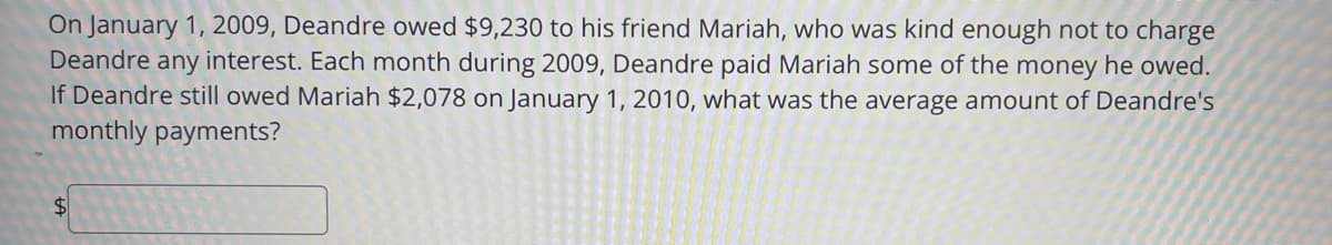 On January 1, 2009, Deandre owed $9,230 to his friend Mariah, who was kind enough not to charge
Deandre any interest. Each month during 2009, Deandre paid Mariah some of the money he owed.
If Deandre still owed Mariah $2,078 on January 1, 2010, what was the average amount of Deandre's
monthly payments?
%$4
